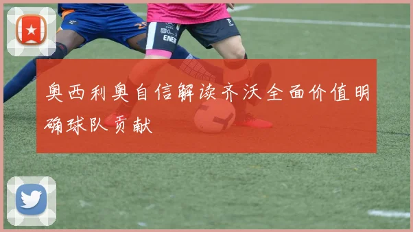奥西利奥自信解读齐沃全面价值明确球队贡献