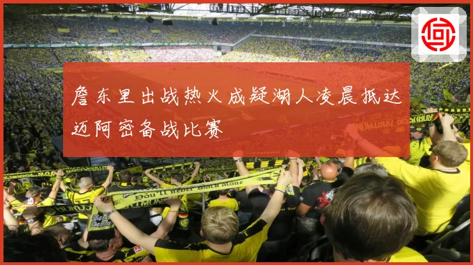詹东里出战热火成疑湖人凌晨抵达迈阿密备战比赛
