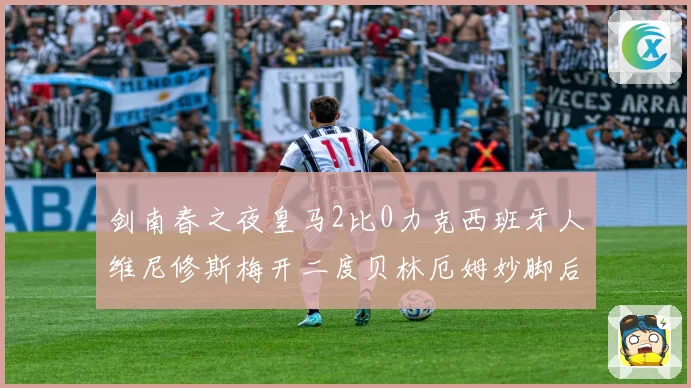 剑南春之夜皇马2比0力克西班牙人维尼修斯梅开二度贝林厄姆妙脚后跟献助攻