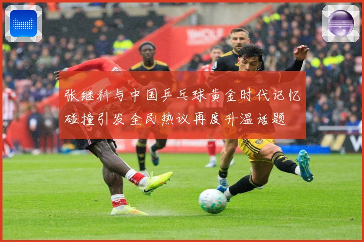 张继科与中国乒乓球黄金时代记忆碰撞引发全民热议再度升温话题