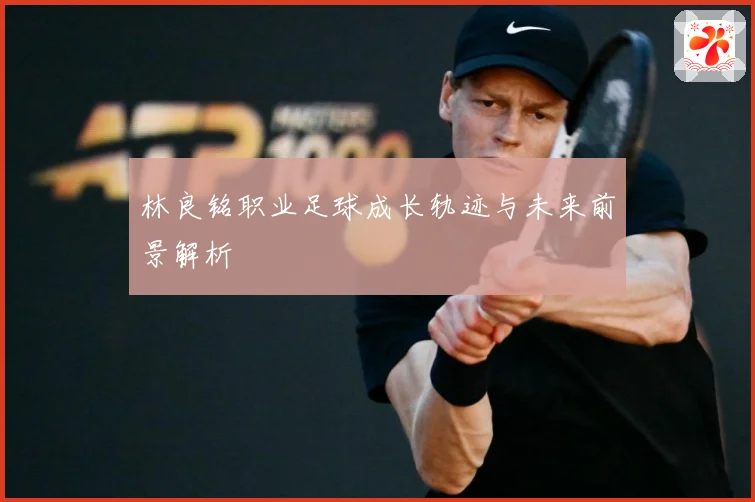 林良铭职业足球成长轨迹与未来前景解析