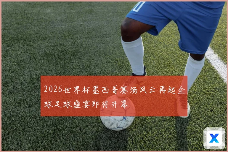 2026世界杯墨西哥赛场风云再起全球足球盛宴即将开幕