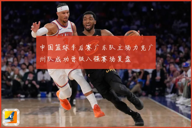 中国篮球季后赛广东队主场力克广州队成功晋级八强赛场复盘