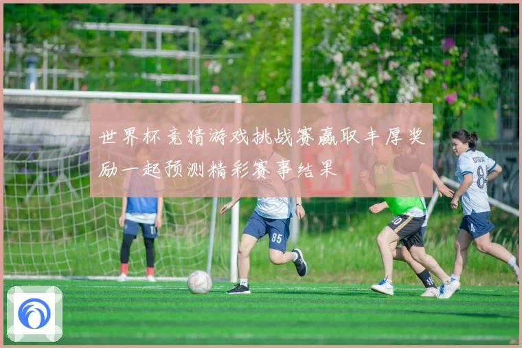 世界杯竞猜游戏挑战赛赢取丰厚奖励一起预测精彩赛事结果