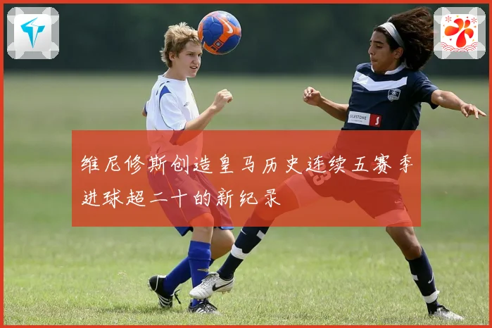 维尼修斯创造皇马历史连续五赛季进球超二十的新纪录