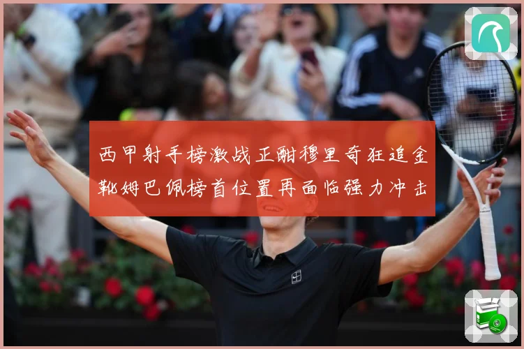 西甲射手榜激战正酣穆里奇狂追金靴姆巴佩榜首位置再面临强力冲击战术观察