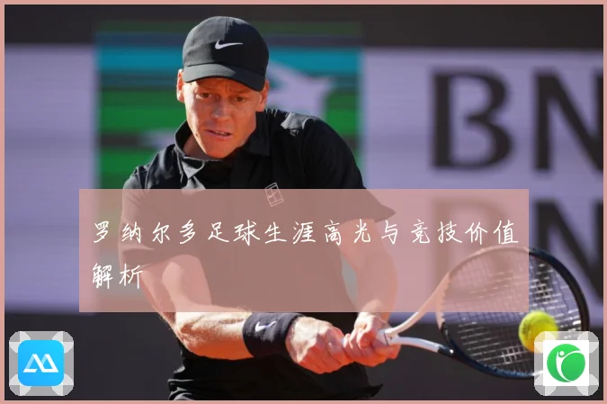 罗纳尔多足球生涯高光与竞技价值解析