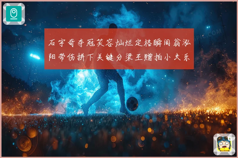 石宇奇夺冠笑容灿烂定格瞬间翁泓阳带伤拼下关键分梁王赠拍小夫乐