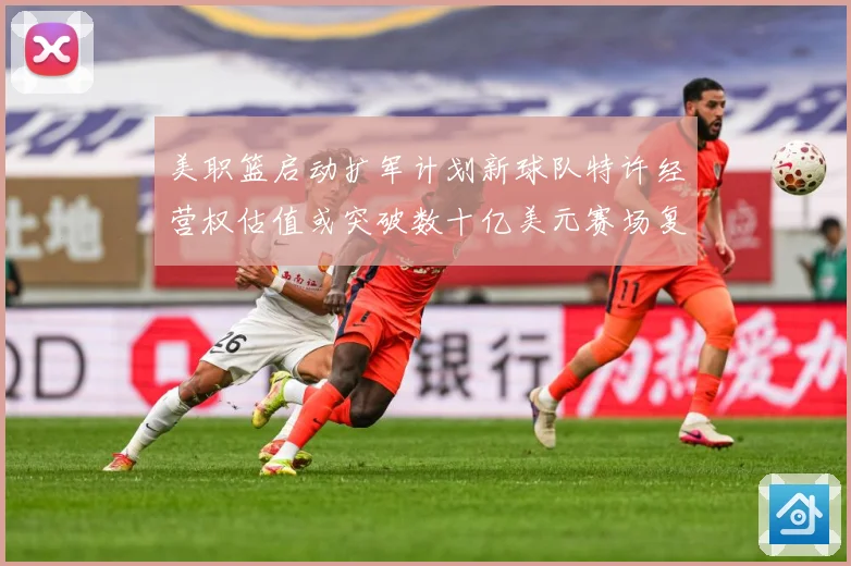 美职篮启动扩军计划新球队特许经营权估值或突破数十亿美元赛场复盘