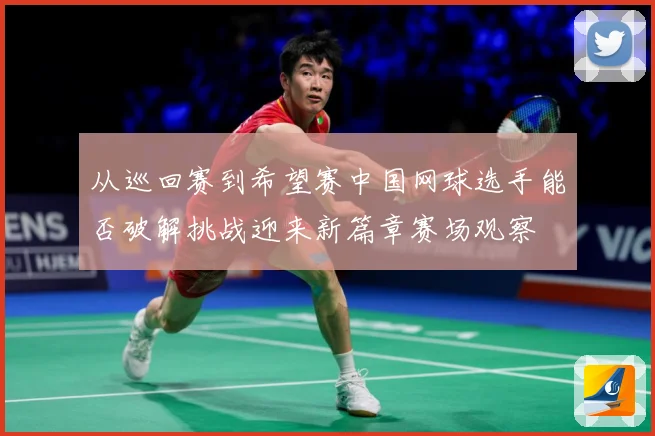 从巡回赛到希望赛中国网球选手能否破解挑战迎来新篇章赛场观察