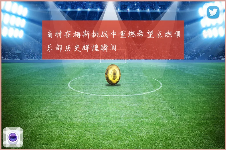南特在梅斯挑战中重燃希望点燃俱乐部历史辉煌瞬间