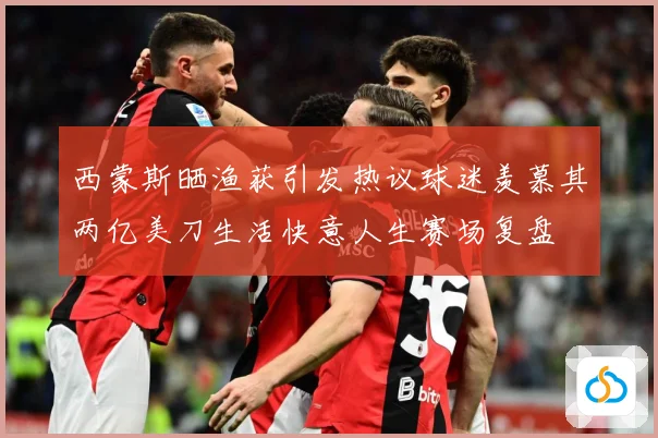 西蒙斯晒渔获引发热议球迷羡慕其两亿美刀生活快意人生赛场复盘