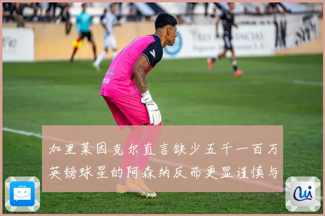 加里莱因克尔直言缺少五千一百万英镑球星的阿森纳反而更显谨慎与整体提升