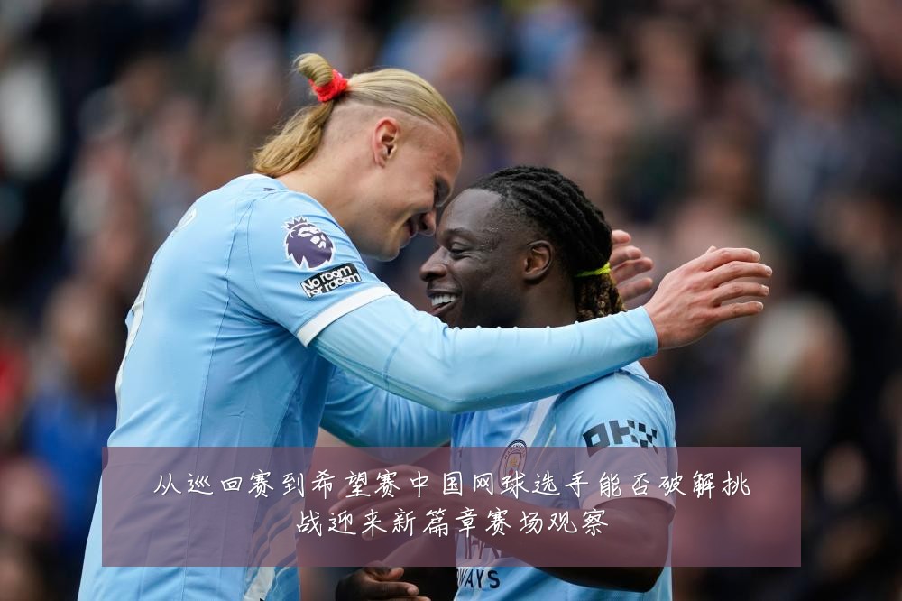 从巡回赛到希望赛中国网球选手能否破解挑战迎来新篇章赛场观察