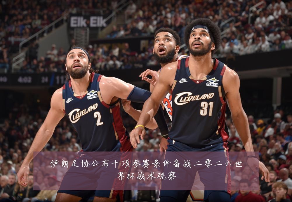 伊朗足协公布十项参赛条件备战二零二六世界杯战术观察